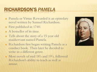 RICHARDSON’S PAMELA
 Pamela or Virtue Rewarded is an epistolary
novel written by Samuel Richardson.
 First published in 1740.
 A bestseller of its time.
 Tells about the story of a 15 year old
maidservant named Pamela.
 Richardson first began writing Pamela as a
conduct book. Then later he decided to
write in a different genre.
 Most novels of mid 18’s and 19’s, followed
Richardson's ability to teach as well as
amuse.
 