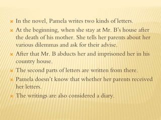  In the novel, Pamela writes two kinds of letters.
 At the beginning, when she stay at Mr. B’s house after
the death of his mother. She tells her parents about her
various dilemmas and ask for their advise.
 After that Mr. B abducts her and imprisoned her in his
country house.
 The second parts of letters are written from there.
 Pamela doesn’t know that whether her parents received
her letters.
 The writings are also considered a diary.
 