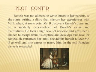 PLOT CONT’D
Pamela was not allowed to write letters to her parents, so
she starts writing a diary that mirrors her experiences with
Mr.B. when, at some point Mr. B discovers Pamela's diary and
he is suddenly overwhelmed of Pamela's virtue and
truthfulness. He feels a high level of remorse and gives her a
chance to escape from his capture and develops true love for
Pamela. He romances her until she admits herself to love Mr.
.B as well ,and she agrees to marry him. In the end Pamela's
virtue is rewarded.
 