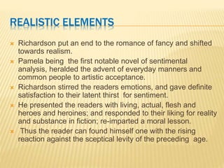REALISTIC ELEMENTS
 Richardson put an end to the romance of fancy and shifted
towards realism.
 Pamela being the first notable novel of sentimental
analysis, heralded the advent of everyday manners and
common people to artistic acceptance.
 Richardson stirred the readers emotions, and gave definite
satisfaction to their latent thirst for sentiment.
 He presented the readers with living, actual, flesh and
heroes and heroines; and responded to their liking for reality
and substance in fiction; re-imparted a moral lesson.
 Thus the reader can found himself one with the rising
reaction against the sceptical levity of the preceding age.
 