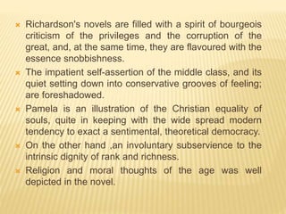  Richardson's novels are filled with a spirit of bourgeois
criticism of the privileges and the corruption of the
great, and, at the same time, they are flavoured with the
essence snobbishness.
 The impatient self-assertion of the middle class, and its
quiet setting down into conservative grooves of feeling;
are foreshadowed.
 Pamela is an illustration of the Christian equality of
souls, quite in keeping with the wide spread modern
tendency to exact a sentimental, theoretical democracy.
 On the other hand ,an involuntary subservience to the
intrinsic dignity of rank and richness.
 Religion and moral thoughts of the age was well
depicted in the novel.
 