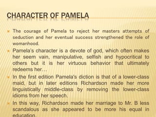 CHARACTER OF PAMELA
 The courage of Pamela to reject her masters attempts of
seduction and her eventual success strengthened the role of
womanhood.
 Pamela’s character is a devote of god, which often makes
her seem vain, manipulative, selfish and hypocritical to
others but it is her virtuous behavior that ultimately
redeems her…
 In the first edition Pamela's diction is that of a lower-class
maid, but in later editions Richardson made her more
linguistically middle-class by removing the lower-class
idioms from her speech.
 In this way, Richardson made her marriage to Mr. B less
scandalous as she appeared to be more his equal in
 