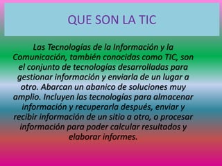 QUE SON LA TIC
Las Tecnologías de la Información y la
Comunicación, también conocidas como TIC, son
el conjunto de tecnologías desarrolladas para
gestionar información y enviarla de un lugar a
otro. Abarcan un abanico de soluciones muy
amplio. Incluyen las tecnologías para almacenar
información y recuperarla después, enviar y
recibir información de un sitio a otro, o procesar
información para poder calcular resultados y
elaborar informes.