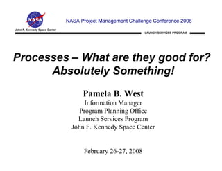 NASA Project Management Challenge Conference 2008
John F. Kennedy Space Center
                                                             LAUNCH SERVICES PROGRAM




Processes – What are they good for?
      Absolutely Something!
                                     Pamela B. West
                                      Information Manager
                                    Program Planning Office
                                   Launch Services Program
                                 John F. Kennedy Space Center


                                      February 26-27, 2008
 