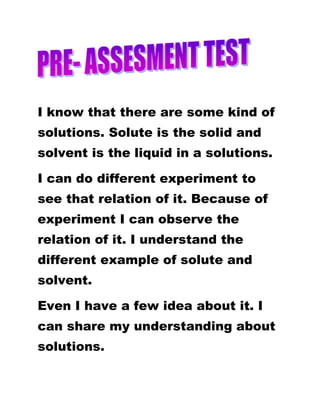 I know that there are some kind of
solutions. Solute is the solid and
solvent is the liquid in a solutions.
I can do different experiment to
see that relation of it. Because of
experiment I can observe the
relation of it. I understand the
different example of solute and
solvent.
Even I have a few idea about it. I
can share my understanding about
solutions.
 