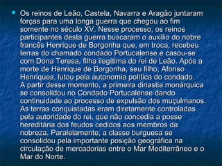    Os reinos de Leão, Castela, Navarra e Aragão juntaram
    forças para uma longa guerra que chegou ao fim
    somente no século XV. Nesse processo, os reinos
    participantes desta guerra buscaram o auxílio do nobre
    francês Henrique de Borgonha que, em troca, recebeu
    terras do chamado condado Portucalense e casou-se
    com Dona Teresa, filha ilegítima do rei de Leão. Após a
    morte de Henrique de Borgonha, seu filho, Afonso
    Henriques, lutou pela autonomia política do condado.
    A partir desse momento, a primeira dinastia monárquica
    se consolidou no Condado Portucalense dando
    continuidade ao processo de expulsão dos muçulmanos.
    As terras conquistadas eram diretamente controladas
    pela autoridade do rei, que não concedia a posse
    hereditária dos feudos cedidos aos membros da
    nobreza. Paralelamente, a classe burguesa se
    consolidou pela importante posição geográfica na
    circulação de mercadorias entre o Mar Mediterrâneo e o
    Mar do Norte.
 