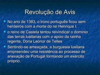 Revolução de Avis
   No ano de 1383, o trono português ficou sem
    herdeiros com a morte do rei Henrique I.
   o reino de Castela tentou reivindicar o domínio
    das terras lusitanas com o apoio da rainha
    regente, Dona Leonor de Telles
   Sentindo-se ameaçada, a burguesia lusitana
    empreendeu uma resistência ao processo de
    anexação de Portugal formando um exército
    próprio.
 