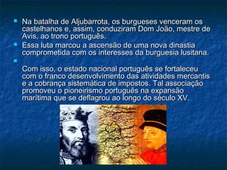    Na batalha de Aljubarrota, os burgueses venceram os
    castelhanos e, assim, conduziram Dom João, mestre de
    Avis, ao trono português.
   Essa luta marcou a ascensão de uma nova dinastia
    comprometida com os interesses da burguesia lusitana.

    Com isso, o estado nacional português se fortaleceu
    com o franco desenvolvimento das atividades mercantis
    e a cobrança sistemática de impostos. Tal associação
    promoveu o pioneirismo português na expansão
    marítima que se deflagrou ao longo do século XV.
 