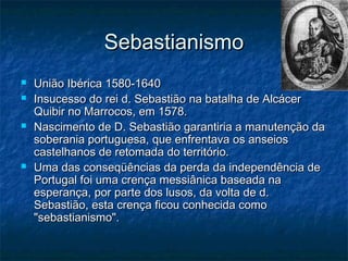Sebastianismo
   União Ibérica 1580-1640
   Insucesso do rei d. Sebastião na batalha de Alcácer
    Quibir no Marrocos, em 1578.
   Nascimento de D. Sebastião garantiria a manutenção da
    soberania portuguesa, que enfrentava os anseios
    castelhanos de retomada do território.
   Uma das conseqüências da perda da independência de
    Portugal foi uma crença messiânica baseada na
    esperança, por parte dos lusos, da volta de d.
    Sebastião, esta crença ficou conhecida como
    "sebastianismo".
 