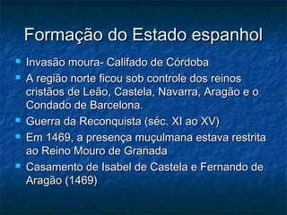 Formação do Estado espanhol
   Invasão moura- Califado de Córdoba
   A região norte ficou sob controle dos reinos
    cristãos de Leão, Castela, Navarra, Aragão e o
    Condado de Barcelona.
   Guerra da Reconquista (séc. XI ao XV)
   Em 1469, a presença muçulmana estava restrita
    ao Reino Mouro de Granada
   Casamento de Isabel de Castela e Fernando de
    Aragão (1469)
 