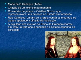    Morte de D.Henrique (1474)
   Criação de um exército permanente
   Conversão de judeus – Cristãos Novos- que
    representavam uma ameaça ao Estado em formação
   Reis Católicos- uniram-se a Igreja contra os mouros e os
    judeus apoiando a difusão da inquisição.
   A expulsão dos mouros do Reino de Granada ocorreu
    em 1492. O território é anexado e o Estado espanhol se
    consolida
 