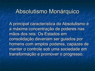Absolutismo Monárquico

A principal característica do Absolutismo é
a máxima concentração de poderes nas
mãos dos reis. Os Estados em
consolidação deveriam ser guiados por
homens com amplos poderes, capazes de
manter o controle sob uma sociedade em
transformação e promover o progresso.
 