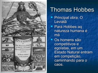Thomas Hobbes
   Principal obra: O
    Leviatã
   Para Hobbes aq
    natureza humana é
    má
   Os homens são
    competitivos e
    egoístas, em um
    Estado Natural entram
    em competição,
    caminhando para o
    caos.
 