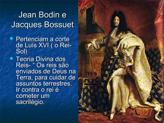 Jean Bodin e
Jacques Bossuet
   Pertenciam a corte
    de Luís XVI ( o Rei-
    Sol)
   Teoria Divina dos
    Reis- “ Os reis são
    enviados de Deus na
    Terra, para cuidar de
    assuntos terrestres.
    Ir contra o rei é
    cometer um
    sacrilégio.
 