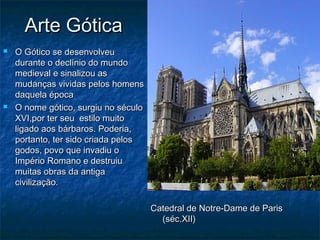 Arte Gótica
   O Gótico se desenvolveu
    durante o declínio do mundo
    medieval e sinalizou as
    mudanças vividas pelos homens
    daquela época
   O nome gótico, surgiu no século
    XVI,por ter seu estilo muito
    ligado aos bárbaros. Poderia,
    portanto, ter sido criada pelos
    godos, povo que invadiu o
    Império Romano e destruiu
    muitas obras da antiga
    civilização.

                                      Catedral de Notre-Dame de Paris
                                        (séc.XII)
 