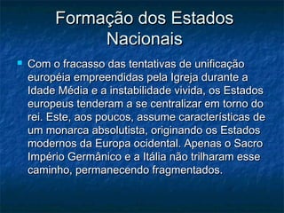 Formação dos Estados
              Nacionais
   Com o fracasso das tentativas de unificação
    européia empreendidas pela Igreja durante a
    Idade Média e a instabilidade vivida, os Estados
    europeus tenderam a se centralizar em torno do
    rei. Este, aos poucos, assume características de
    um monarca absolutista, originando os Estados
    modernos da Europa ocidental. Apenas o Sacro
    Império Germânico e a Itália não trilharam esse
    caminho, permanecendo fragmentados.
 
