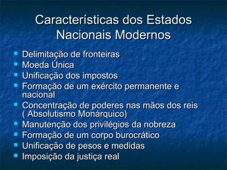 Características dos Estados
          Nacionais Modernos
   Delimitação de fronteiras
   Moeda Única
   Unificação dos impostos
   Formação de um exército permanente e
    nacional
   Concentração de poderes nas mãos dos reis
    ( Absolutismo Monárquico)
   Manutenção dos privilégios da nobreza
   Formação de um corpo burocrático
   Unificação de pesos e medidas
   Imposição da justiça real
 