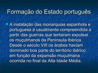 Formação do Estado português
   A instalação das monarquias espanhola e
    portuguesa é usualmente compreendida a
    partir das guerras que tentaram expulsar
    os muçulmanos da Península Ibérica.
    Desde o século VIII os árabes haviam
    dominado boa parte do território ibérico
    em função da expansão muçulmana
    ocorrida no final da Alta Idade Média.
 