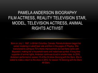 PAMELA ANDERSON BIOGRAPHY 
FILM ACTRESS, REALITY TELEVISION STAR, 
MODEL, TELEVISION ACTRESS, ANIMAL 
RIGHTS ACTIVIST 
Born on July 1, 1967, in British Columbia, Canada, Pamela Anderson began her 
career modeling in Labatt beer ads and then in the pages of Playboy. She 
transitioned to acting on TV's Home Improvement, but real fame came with 
Baywatch, making her a household name and instant sex symbol. A long-time 
supporter of animal rights, Anderson continues to act in smaller roles. In 2010, 
Anderson performed on season 10 of the hit show Dancing with the Stars. She is 
slated to make a return to the show in 2012, for season 15:Dancing with the Stars: 
All-Stars. 
 