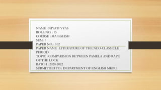 NAME : NIYATI VYAS
ROLL NO. : 15
COURSE : MA EGLISH
SEM : 1
PAPER NO. : 102
PAPER NAME : LITERATURE OF THE NEO-CLASSICLE
PERIOD
TOPIC : COMPARISION BETWEEN PAMELA AND RAPE
OF THE LOCK
BATCH : 2020-2022
SUBMITTED TO : DEPARTMENT OF ENGLISH MKBU.
 