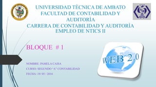 UNIVERSIDAD TÈCNICA DE AMBATO
FACULTAD DE CONTABILIDAD Y
AUDITORÌA
CARRERA DE CONTABILIDAD Y AUDITORÌA
EMPLEO DE NTICS II
BLOQUE # 1
NOMBRE: PAMELA CAISA
CURSO: SEGUNDO “A” CONYABILIDAD
FECHA: 19/ 05 / 2016
 