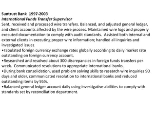 Suntrust Bank 1997-2003
International Funds Transfer Supervisor
Sent, received and processed wire transfers. Balanced, and adjusted general ledger,
and client accounts affected by the wire process. Maintained wire logs and properly
executed documentation to comply with audit standards. Assisted both internal and
external clients in executing proper wire information; handled all inquiries and
investigated issues.
•Tabulated foreign currency exchange rates globally according to daily market rate
outstanding on foreign currency account.
•Researched and resolved about 300 discrepancies in foreign funds transfers per
week. Communicated resolutions to appropriate international banks.
•During bank consolidation, used problem solving skills to research wire inquiries 90
days and older, communicated resolution to international banks and reduced
outstanding items by 95%.
•Balanced general ledger account daily using investigative abilities to comply with
standards set by reconciliation department.
 