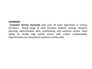 SUMMARY
 Customer Service Associate with over 10 years experience in various
functions. Broad range of skills includes: problem solving, research,
planning, administrative skills, multitasking, and customer service. Have
ability to handle high profile clients with critical confidentiality
requirements and, exceptional customer service skills.
 