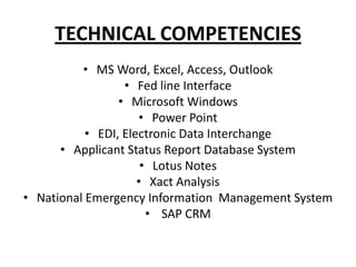 TECHNICAL COMPETENCIES
          • MS Word, Excel, Access, Outlook
                  • Fed line Interface
                 • Microsoft Windows
                     • Power Point
           • EDI, Electronic Data Interchange
      • Applicant Status Report Database System
                      • Lotus Notes
                     • Xact Analysis
• National Emergency Information Management System
                       • SAP CRM
 