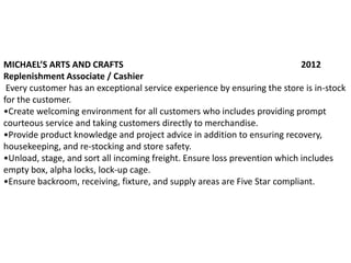 MICHAEL’S ARTS AND CRAFTS                                                   2012
Replenishment Associate / Cashier
 Every customer has an exceptional service experience by ensuring the store is in-stock
for the customer.
•Create welcoming environment for all customers who includes providing prompt
courteous service and taking customers directly to merchandise.
•Provide product knowledge and project advice in addition to ensuring recovery,
housekeeping, and re-stocking and store safety.
•Unload, stage, and sort all incoming freight. Ensure loss prevention which includes
empty box, alpha locks, lock-up cage.
•Ensure backroom, receiving, fixture, and supply areas are Five Star compliant.
 