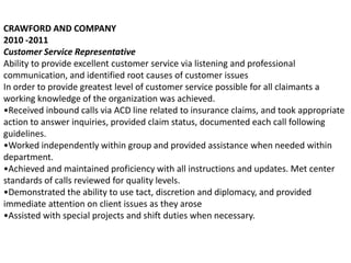 CRAWFORD AND COMPANY
2010 -2011
Customer Service Representative
Ability to provide excellent customer service via listening and professional
communication, and identified root causes of customer issues
In order to provide greatest level of customer service possible for all claimants a
working knowledge of the organization was achieved.
•Received inbound calls via ACD line related to insurance claims, and took appropriate
action to answer inquiries, provided claim status, documented each call following
guidelines.
•Worked independently within group and provided assistance when needed within
department.
•Achieved and maintained proficiency with all instructions and updates. Met center
standards of calls reviewed for quality levels.
•Demonstrated the ability to use tact, discretion and diplomacy, and provided
immediate attention on client issues as they arose
•Assisted with special projects and shift duties when necessary.
 