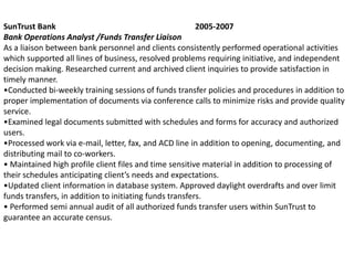 SunTrust Bank                                            2005-2007
Bank Operations Analyst /Funds Transfer Liaison
As a liaison between bank personnel and clients consistently performed operational activities
which supported all lines of business, resolved problems requiring initiative, and independent
decision making. Researched current and archived client inquiries to provide satisfaction in
timely manner.
•Conducted bi-weekly training sessions of funds transfer policies and procedures in addition to
proper implementation of documents via conference calls to minimize risks and provide quality
service.
•Examined legal documents submitted with schedules and forms for accuracy and authorized
users.
•Processed work via e-mail, letter, fax, and ACD line in addition to opening, documenting, and
distributing mail to co-workers.
• Maintained high profile client files and time sensitive material in addition to processing of
their schedules anticipating client’s needs and expectations.
•Updated client information in database system. Approved daylight overdrafts and over limit
funds transfers, in addition to initiating funds transfers.
• Performed semi annual audit of all authorized funds transfer users within SunTrust to
guarantee an accurate census.
 