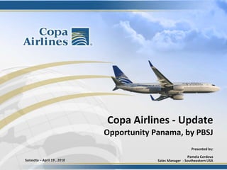 Copa Airlines ‐ Update
                               Opportunity Panama, by PBSJ
                                                               Presented by: 

                                                               Pamela Cordova
Sarasota – April 19 , 2010                  Sales Manager  ‐ Southeastern USA
 