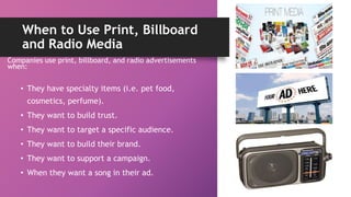 When to Use Print, Billboard
and Radio Media
Companies use print, billboard, and radio advertisements
when:
• They have specialty items (i.e. pet food,
cosmetics, perfume).
• They want to build trust.
• They want to target a specific audience.
• They want to build their brand.
• They want to support a campaign.
• When they want a song in their ad.
 