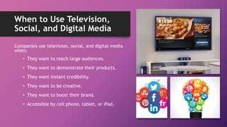 When to Use Television,
Social, and Digital Media
Companies use television, social, and digital media
when:
• They want to reach large audiences.
• They want to demonstrate their products.
• They want instant credibility.
• They want to be creative.
• They want to boost their brand.
• Accessible by cell phone, tablet, or iPad.
 