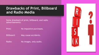 Drawbacks of Print, Billboard
and Radio Media
Some drawback of print, billboard, and radio
advertisements:
Print: No impulsive purchases.
Billboard: May cause accidents.
Radio: No images, only audio.
 