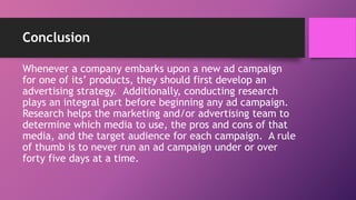 Conclusion
Whenever a company embarks upon a new ad campaign
for one of its’ products, they should first develop an
advertising strategy. Additionally, conducting research
plays an integral part before beginning any ad campaign.
Research helps the marketing and/or advertising team to
determine which media to use, the pros and cons of that
media, and the target audience for each campaign. A rule
of thumb is to never run an ad campaign under or over
forty five days at a time.
 