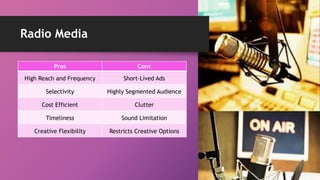 Radio Media
Pros Cons
High Reach and Frequency Short-Lived Ads
Selectivity Highly Segmented Audience
Cost Efficient Clutter
Timeliness Sound Limitation
Creative Flexibility Restricts Creative Options
 