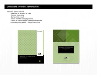 Identidad gráfica editorial
- Selección de la paleta de color
- Elección tipográfica
- Composición visual
- Diseño plantillas para página web
- Diseño de identificadores para reportes anuales,
mensuales, página Web y discos interactivos
UNIVERSIDAD AUTÓNOMA METROPOLITANA
 