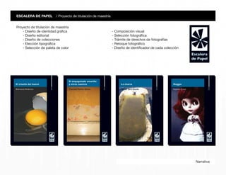 Narrativa
ESCALERA DE PAPEL / Proyecto de titulación de maestría
Proyecto de titulación de maestría
- Diseño de identidad gráfica
- Diseño editorial
- Diseño de colecciones
- Elección tipográfica
- Selección de paleta de color
- Composición visual
- Selección fotográfica
- Trámite de derechos de fotografías
- Retoque fotográfico
- Diseño de identificador de cada colección
 