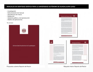 Maqueta interior Reporte del RectorPropuesta cubierta Reporte del Rector
MANUALES DE IDENTIDAD GRÁFICA PARA LA UNIVERSIDAD AUTÓNOMA DE GUADALAJARA (UAG)*
- Investigación
- Estructuración de manual
- Arquitectura de marca
- Redacción
- Asesoría gráfica y de reproducción
- Diseño de aplicaciones
*En proceso
 