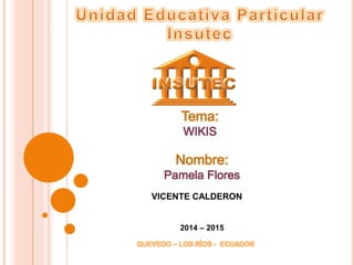 Tema: 
WIKIS 
Nombre: 
Pamela Flores 
VICENTE CALDERON 
2014 – 2015 
QUEVEDO – LOS RÍOS - ECUADOR 
 