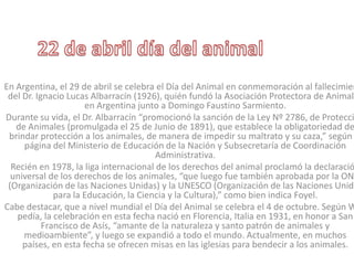 En Argentina, el 29 de abril se celebra el Día del Animal en conmemoración al fallecimien
del Dr. Ignacio Lucas Albarracín (1926), quién fundó la Asociación Protectora de Animale
en Argentina junto a Domingo Faustino Sarmiento.
Durante su vida, el Dr. Albarracín “promocionó la sanción de la Ley Nº 2786, de Protecci
de Animales (promulgada el 25 de Junio de 1891), que establece la obligatoriedad de
brindar protección a los animales, de manera de impedir su maltrato y su caza,” según
página del Ministerio de Educación de la Nación y Subsecretaría de Coordinación
Administrativa.
Recién en 1978, la liga internacional de los derechos del animal proclamó la declaració
universal de los derechos de los animales, “que luego fue también aprobada por la ONU
(Organización de las Naciones Unidas) y la UNESCO (Organización de las Naciones Unida
para la Educación, la Ciencia y la Cultura),” como bien indica Foyel.
Cabe destacar, que a nivel mundial el Día del Animal se celebra el 4 de octubre. Según W
pedía, la celebración en esta fecha nació en Florencia, Italia en 1931, en honor a San
Francisco de Asís, “amante de la naturaleza y santo patrón de animales y
medioambiente”, y luego se expandió a todo el mundo. Actualmente, en muchos
países, en esta fecha se ofrecen misas en las iglesias para bendecir a los animales.
 