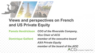 Views and perspectives on French
and US Private Equity
Pamela Hendrickson COO of the Riverside Company,
                   Vice Chair of ACG
Dominique Gaillard member of the executive board
                   AXA Private Equity
                   member of the board of the AFIC
 