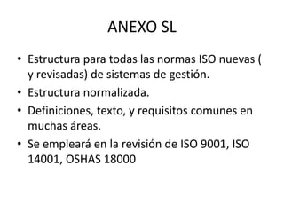 ANEXO SL 
• Estructura para todas las normas ISO nuevas ( 
y revisadas) de sistemas de gestión. 
• Estructura normalizada. 
• Definiciones, texto, y requisitos comunes en 
muchas áreas. 
• Se empleará en la revisión de ISO 9001, ISO 
14001, OSHAS 18000 
 