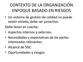 CONTEXTO DE LA ORGANIZACIÓN 
ENFOQUE BASADO EN RIESGOS 
• Un sistema de gestión de calidad no puede 
existir aislado, debe ser proactivo. 
Debe tener en cuenta: 
• Aspectos internos y externos. 
• Necesidades y expectativas de las partes 
interesadas relevantes. 
• Alcance de SGC 
• Oportunidades y riesgos. 
 