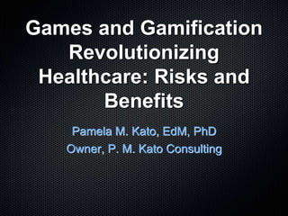 Games and Gamification
Revolutionizing
Healthcare: Risks and
Benefits
Pamela M. Kato, EdM, PhD
Owner, P. M. Kato Consulting
 