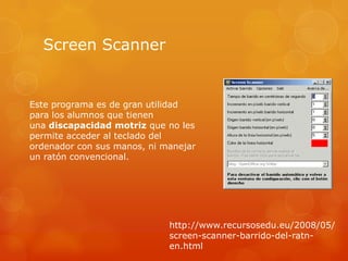 Screen Scanner


Este programa es de gran utilidad
para los alumnos que tienen
una discapacidad motriz que no les
permite acceder al teclado del
ordenador con sus manos, ni manejar
un ratón convencional.




                             http://www.recursosedu.eu/2008/05/
                             screen-scanner-barrido-del-ratn-
                             en.html
 