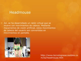 Headmouse

 Así, se ha desarrollado un ratón virtual que se
  mueve con movimientos de cabeza. Mediante
  mecanismos de visión artificial, estos movimientos
  de cabeza del usuario son convertidos en
  movimientos en pantalla.




                                     http://www.tecnologiasaccesibles.co
                                     m/es/headmouse.htm
 