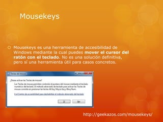 Mousekeys



 Mousekeys es una herramienta de accesibilidad de
  Windows mediante la cual puedes mover el cursor del
  ratón con el teclado. No es una solución definitiva,
  pero sí una herramienta útil para casos concretos.




                                 http://geekazos.com/mousekeys/
 
