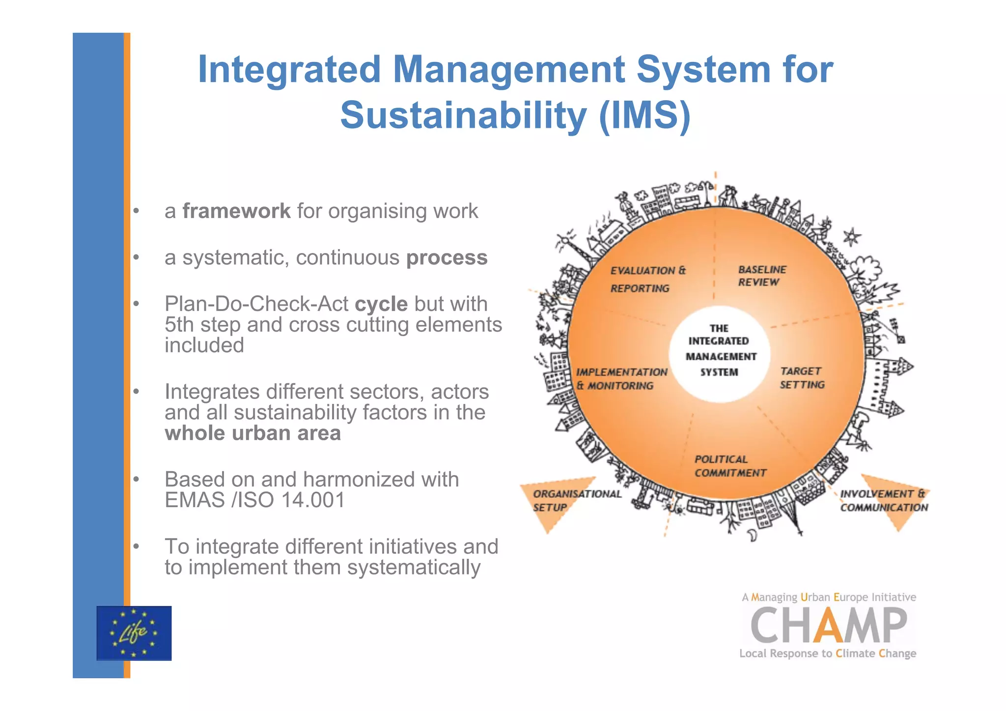 Integrated Management System for
               Sustainability (IMS)

•   a framework for organising work

•   a systematic, continuous process

•   Plan-Do-Check-Act cycle but with
    5th step and cross cutting elements
    included

•   Integrates different sectors, actors
    and all sustainability factors in the
    whole urban area

•   Based on and harmonized with
    EMAS /ISO 14.001

•   To integrate different initiatives and
    to implement them systematically
 